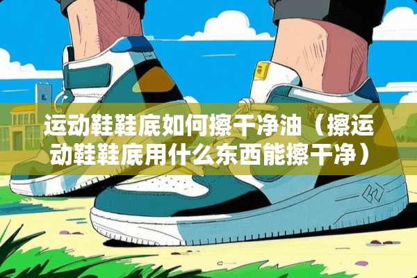 运动鞋鞋底如何擦干净油（擦运动鞋鞋底用什么东西能擦干净）