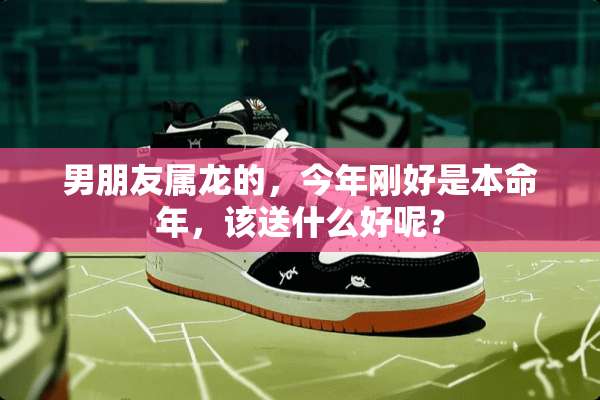 男朋友属龙的，今年刚好是本命年，该送什么好呢？
