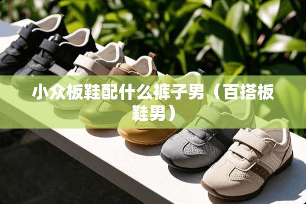 小众板鞋配什么裤子男（百搭板鞋男）