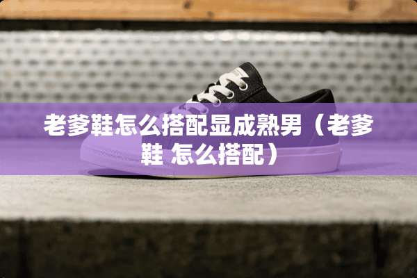 老爹鞋怎么搭配显成熟男（老爹鞋 怎么搭配）