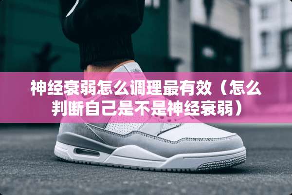 神经衰弱怎么调理最有效（怎么判断自己是不是神经衰弱）