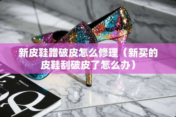 新皮鞋蹭破皮怎么修理（新买的皮鞋刮破皮了怎么办）