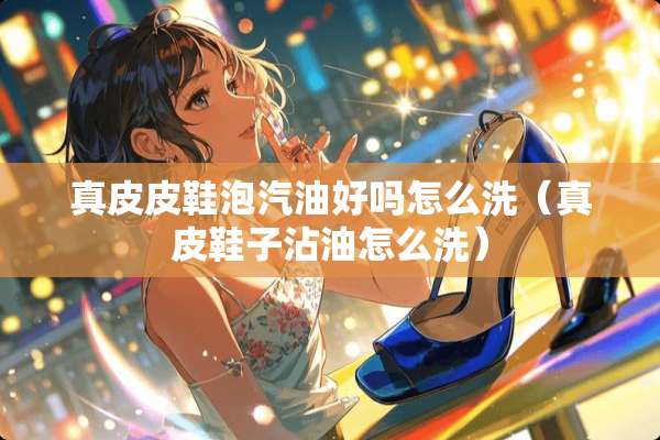 真皮皮鞋泡汽油好吗怎么洗（真皮鞋子沾油怎么洗）