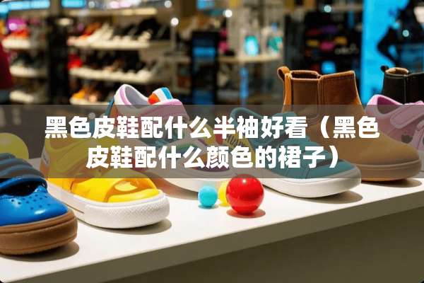 黑色皮鞋配什么半袖好看（黑色皮鞋配什么颜色的裙子）