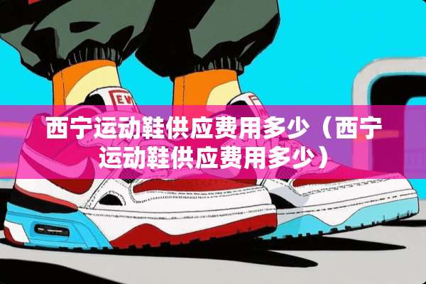 西宁运动鞋供应费用多少（西宁运动鞋供应费用多少）