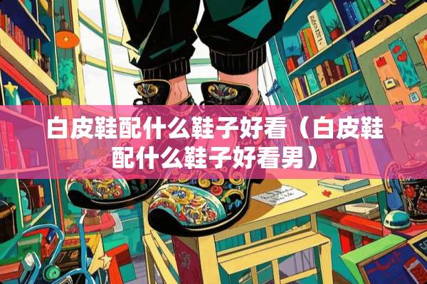 白皮鞋配什么鞋子好看（白皮鞋配什么鞋子好看男）