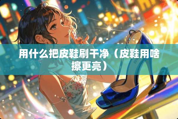用什么把皮鞋刷干净（皮鞋用啥擦更亮）