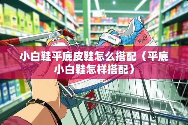 小白鞋平底皮鞋怎么搭配（平底小白鞋怎样搭配）
