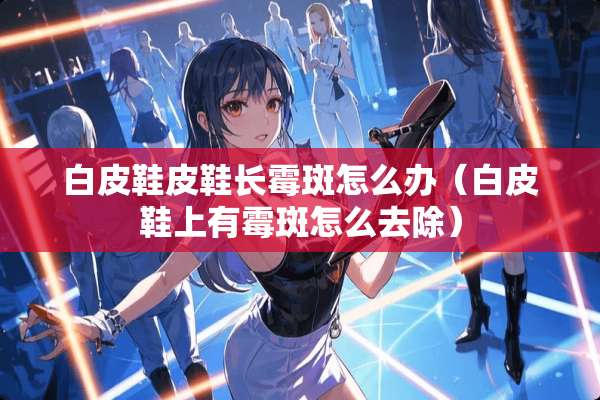 白皮鞋皮鞋长霉斑怎么办（白皮鞋上有霉斑怎么去除）