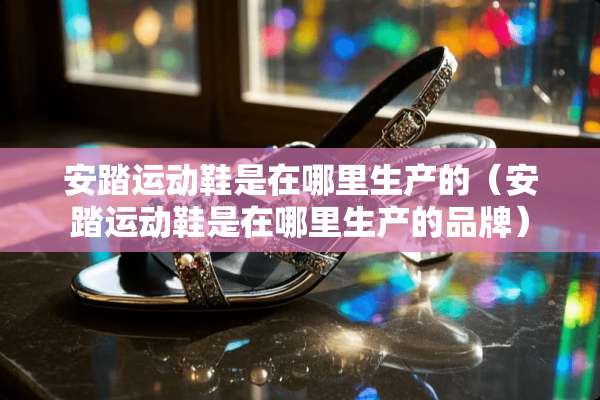 安踏运动鞋是在哪里生产的（安踏运动鞋是在哪里生产的品牌）