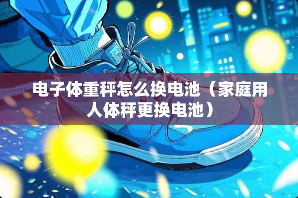 电子体重秤怎么换电池（家庭用人体秤更换电池）