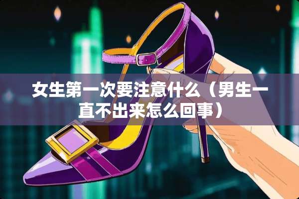 女生第一次要注意什么（男生一直不出来怎么回事）
