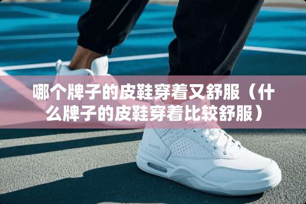 哪个牌子的皮鞋穿着又舒服（什么牌子的皮鞋穿着比较舒服）