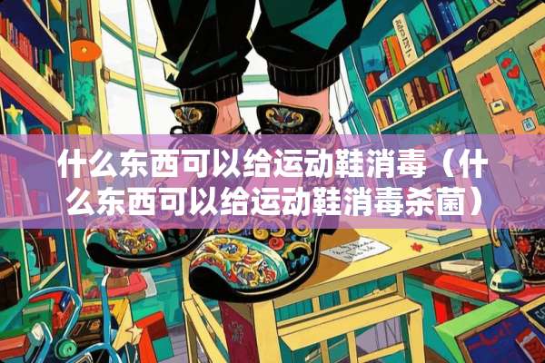 什么东西可以给运动鞋消毒（什么东西可以给运动鞋消毒杀菌）