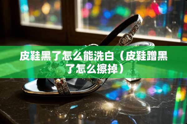 皮鞋黑了怎么能洗白（皮鞋蹭黑了怎么擦掉）