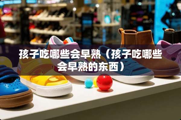 孩子吃哪些会早熟（孩子吃哪些会早熟的东西）
