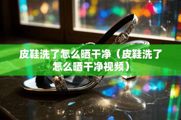 皮鞋洗了怎么晒干净（皮鞋洗了怎么晒干净视频）