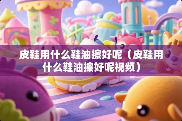 皮鞋用什么鞋油擦好呢（皮鞋用什么鞋油擦好呢视频）