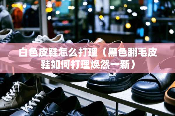 白色皮鞋怎么打理（黑色翻毛皮鞋如何打理焕然一新）