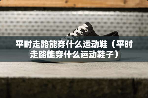 平时走路能穿什么运动鞋（平时走路能穿什么运动鞋子）