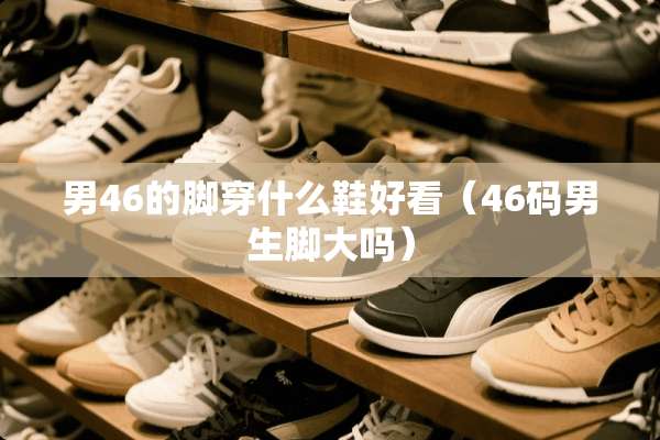 男46的脚穿什么鞋好看（46码男生脚大吗）