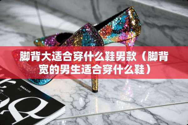 脚背大适合穿什么鞋男款（脚背宽的男生适合穿什么鞋）