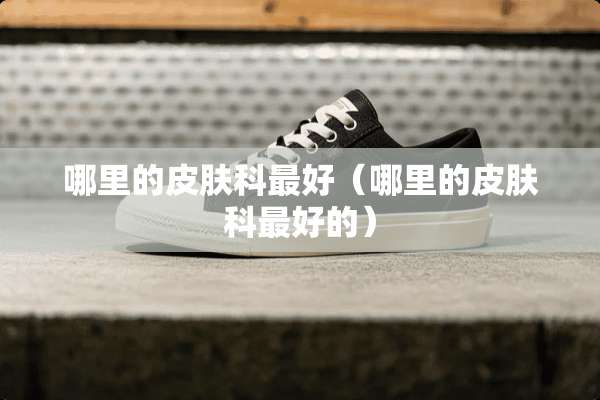 哪里的皮肤科最好（哪里的皮肤科最好的）