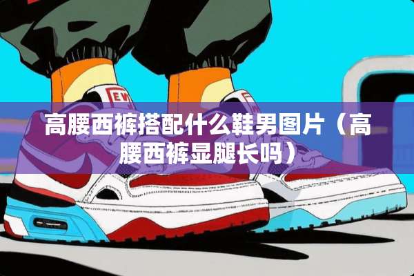 高腰西裤搭配什么鞋男图片（高腰西裤显腿长吗）