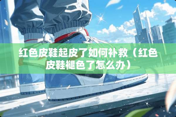 红色皮鞋起皮了如何补救（红色皮鞋褪色了怎么办）