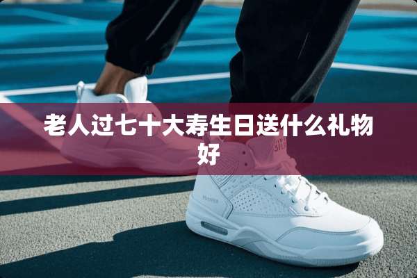 老人过七十大寿生日送什么礼物好