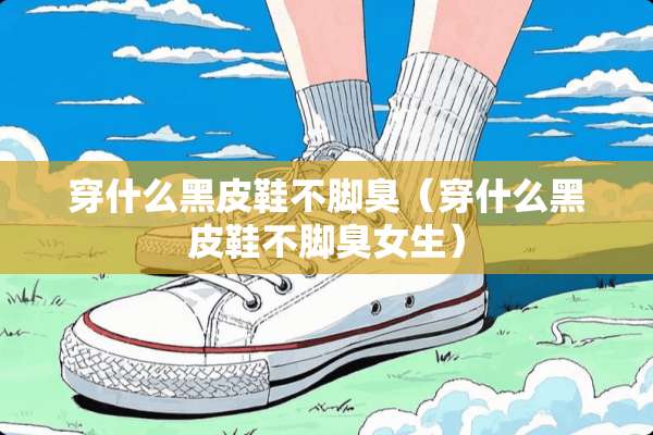 穿什么黑皮鞋不脚臭（穿什么黑皮鞋不脚臭女生）