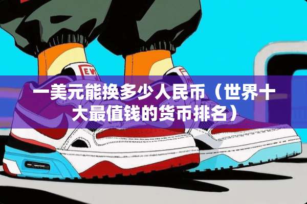 一美元能换多少人民币（世界十大最值钱的货币排名）
