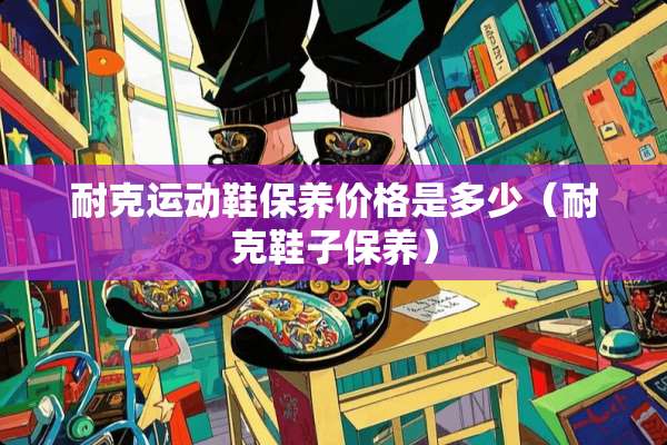 耐克运动鞋保养价格是多少（耐克鞋子保养）