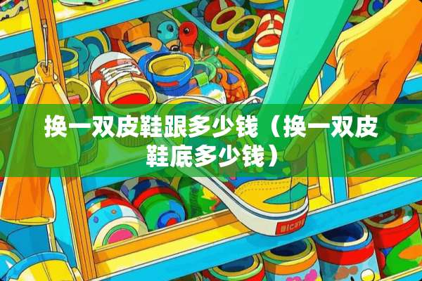 换一双皮鞋跟多少钱（换一双皮鞋底多少钱）
