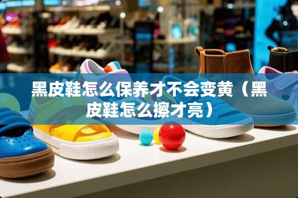黑皮鞋怎么保养才不会变黄（黑皮鞋怎么擦才亮）