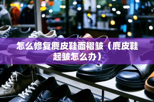 怎么修复麂皮鞋面褶皱（麂皮鞋起皱怎么办）