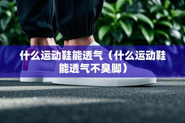 什么运动鞋能透气（什么运动鞋能透气不臭脚）