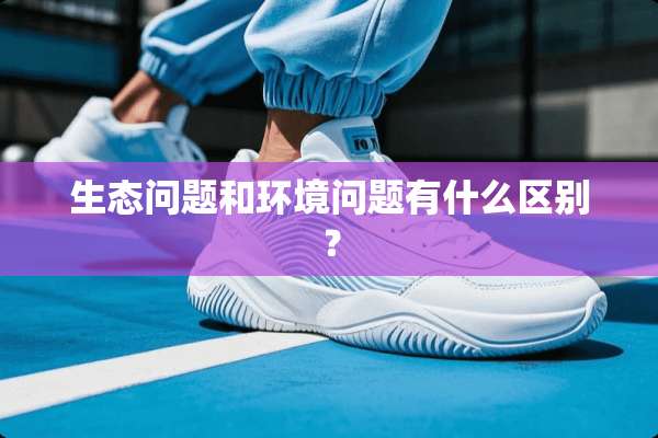 生态问题和环境问题有什么区别？