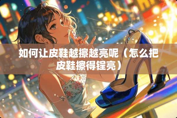 如何让皮鞋越擦越亮呢（怎么把皮鞋擦得锃亮）