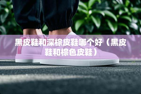黑皮鞋和深棕皮鞋哪个好（黑皮鞋和棕色皮鞋）