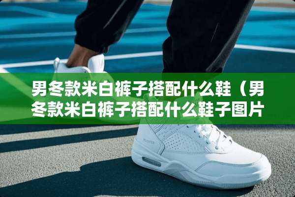 男冬款米白裤子搭配什么鞋（男冬款米白裤子搭配什么鞋子图片）