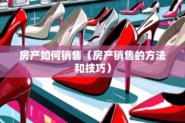 房产如何销售（房产销售的方法和技巧）