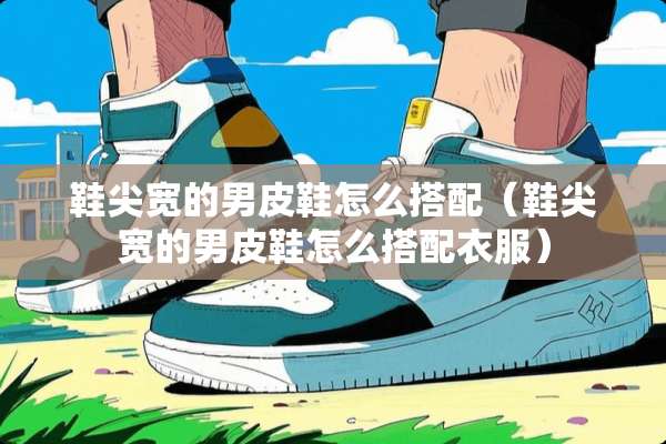 鞋尖宽的男皮鞋怎么搭配（鞋尖宽的男皮鞋怎么搭配衣服）