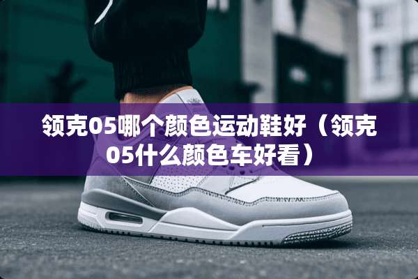领克05哪个颜色运动鞋好（领克05什么颜色车好看）