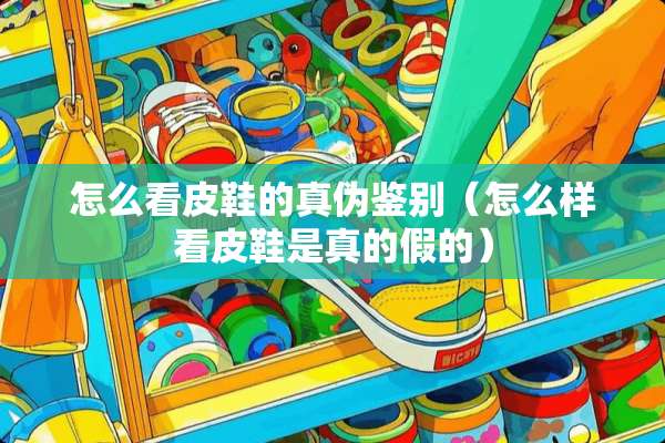 怎么看皮鞋的真伪鉴别（怎么样看皮鞋是真的假的）