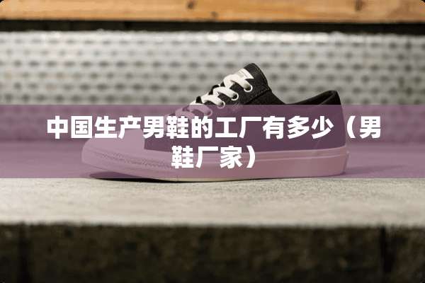 中国生产男鞋的工厂有多少（男鞋厂家）