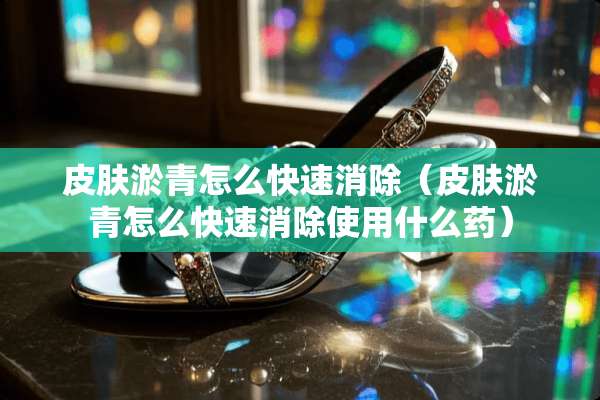 皮肤淤青怎么快速消除（皮肤淤青怎么快速消除使用什么药）