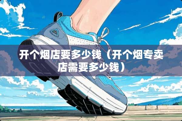 开个烟店要多少钱（开个烟专卖店需要多少钱）