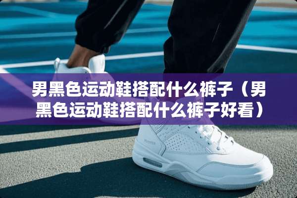 男黑色运动鞋搭配什么裤子（男黑色运动鞋搭配什么裤子好看）