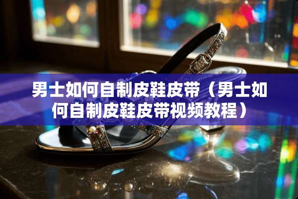 男士如何自制皮鞋皮带（男士如何自制皮鞋皮带视频教程）